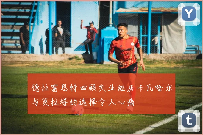 德拉富恩特回顾失业经历卡瓦哈尔与莫拉塔的选择令人心痛