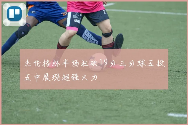 杰伦格林半场狂砍19分三分球五投五中展现超强火力