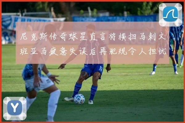 尼克斯传奇球星直言将横扫马刺文班亚马疲惫失误后再犯规令人担忧
