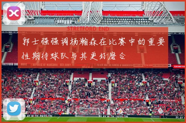 郭士强强调杨瀚森在比赛中的重要性期待球队与其更好磨合