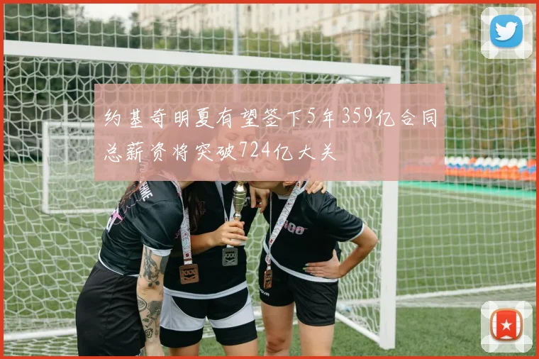 约基奇明夏有望签下5年359亿合同总薪资将突破724亿大关