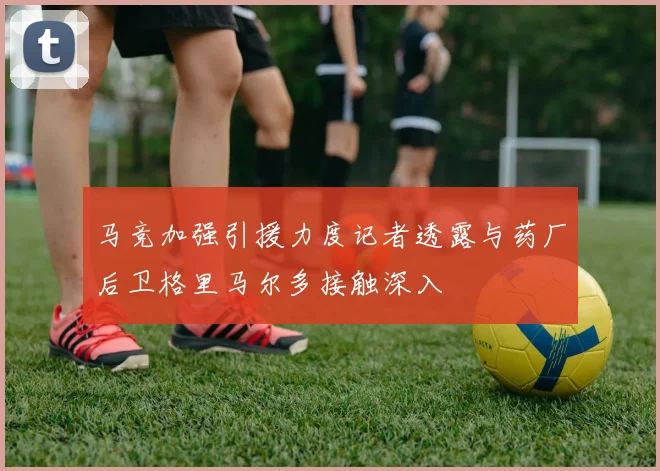 马竞加强引援力度记者透露与药厂后卫格里马尔多接触深入