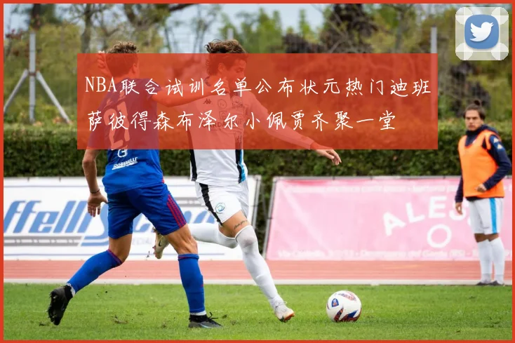 NBA联合试训名单公布状元热门迪班萨彼得森布泽尔小佩贾齐聚一堂
