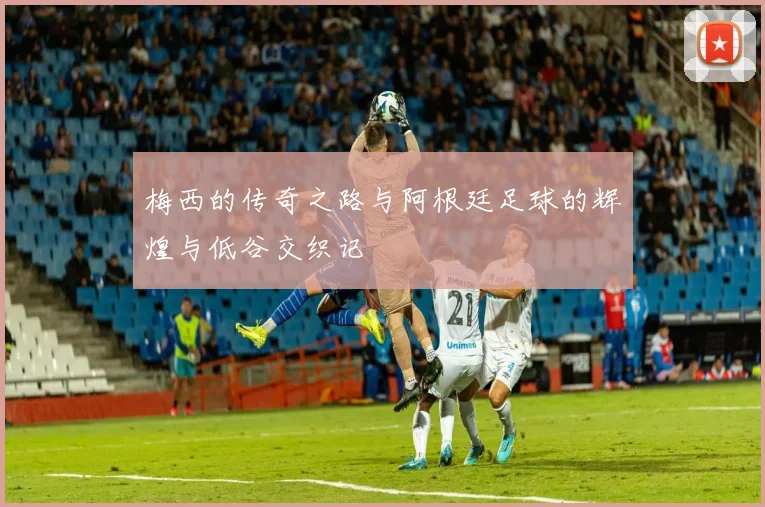 梅西的传奇之路与阿根廷足球的辉煌与低谷交织记