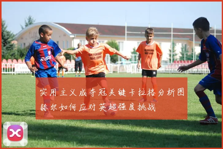 实用主义成夺冠关键卡拉格分析图赫尔如何应对英超强度挑战