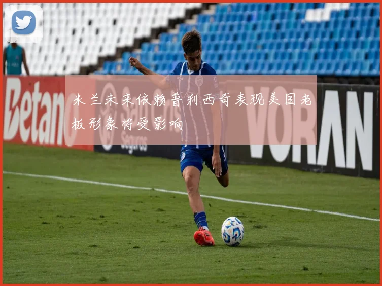 米兰未来依赖普利西奇表现美国老板形象将受影响