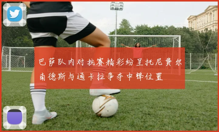 巴萨队内对抗赛精彩纷呈托尼费尔南德斯与通卡拉争夺中锋位置
