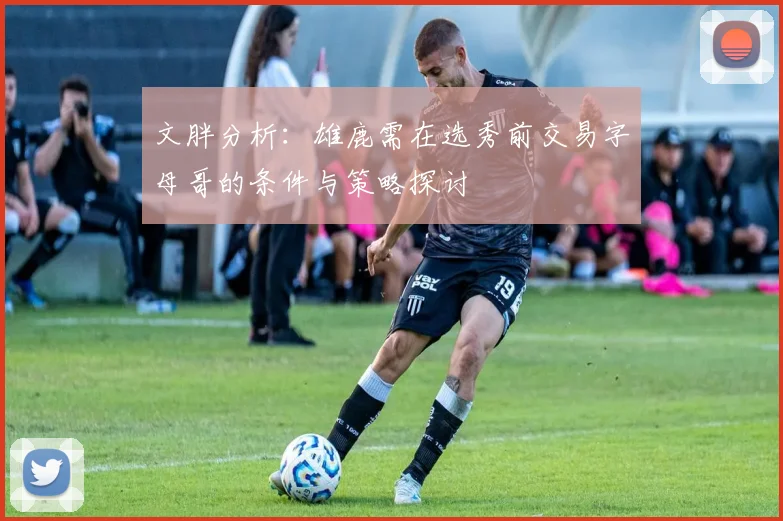 文胖分析：雄鹿需在选秀前交易字母哥的条件与策略探讨