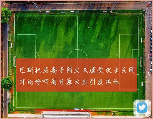 巴斯托尼妻子因丈夫遭受攻击关闭评论呼吁离开意大利引发热议