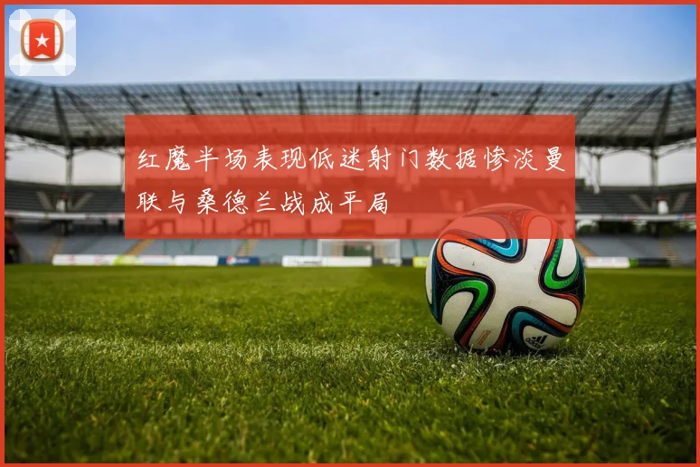 红魔半场表现低迷射门数据惨淡曼联与桑德兰战成平局