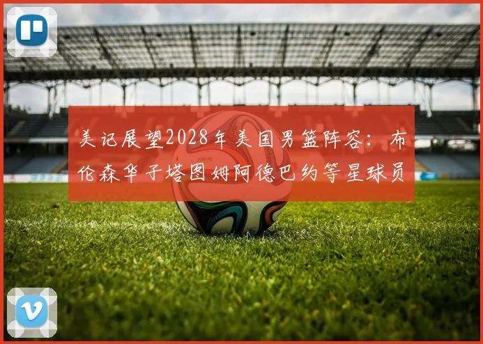美记展望2028年美国男篮阵容:布伦森华子塔图姆阿德巴约等星球员齐聚