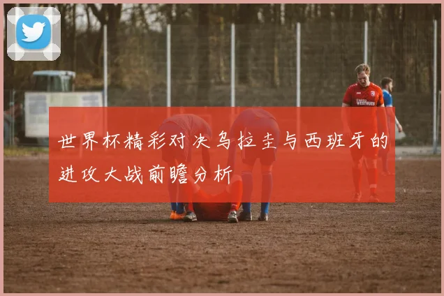 世界杯精彩对决乌拉圭与西班牙的进攻大战前瞻分析