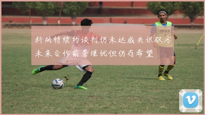 科纳特续约谈判仍未达成共识双方未来合作前景堪忧但仍存希望