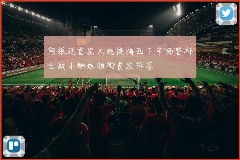 阿根廷首发大轮换梅西下半场替补出战小蜘蛛领衔首发阵容