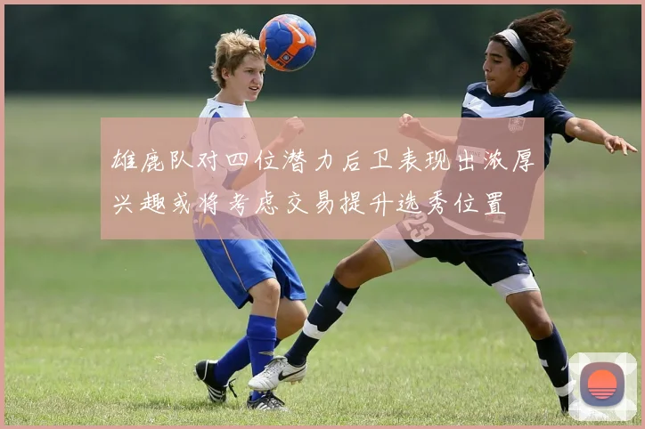 雄鹿队对四位潜力后卫表现出浓厚兴趣或将考虑交易提升选秀位置