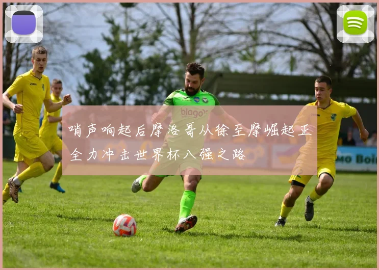 哨声响起后摩洛哥从徐至摩崛起正全力冲击世界杯八强之路