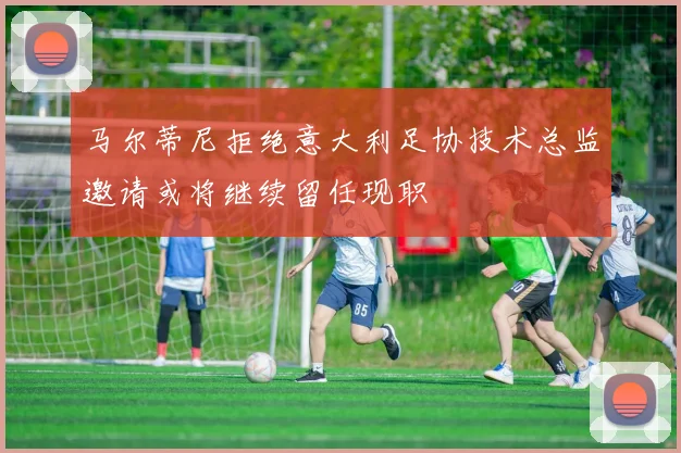 马尔蒂尼拒绝意大利足协技术总监邀请或将继续留任现职