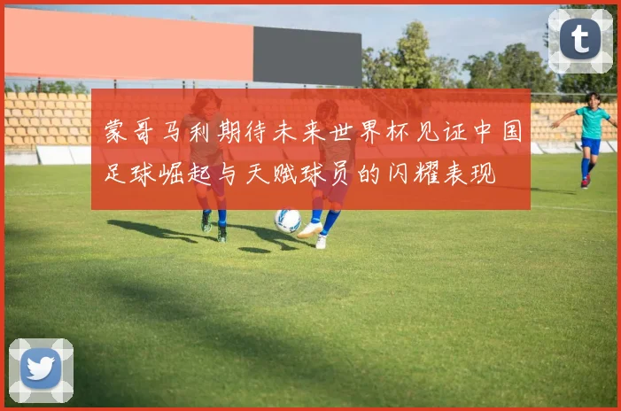 蒙哥马利期待未来世界杯见证中国足球崛起与天赋球员的闪耀表现