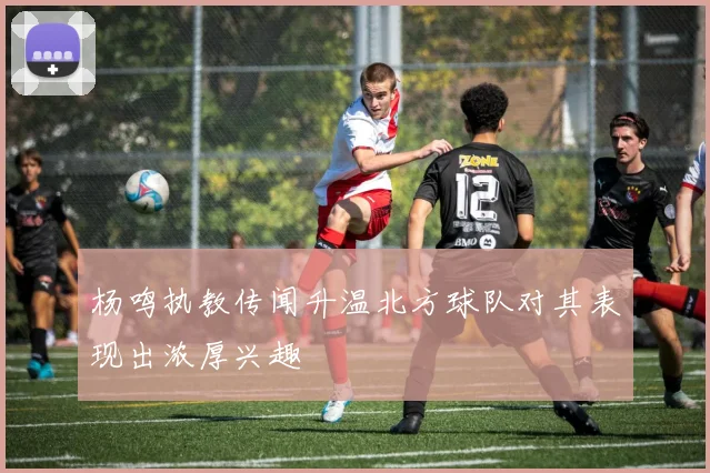 杨鸣执教传闻升温北方球队对其表现出浓厚兴趣