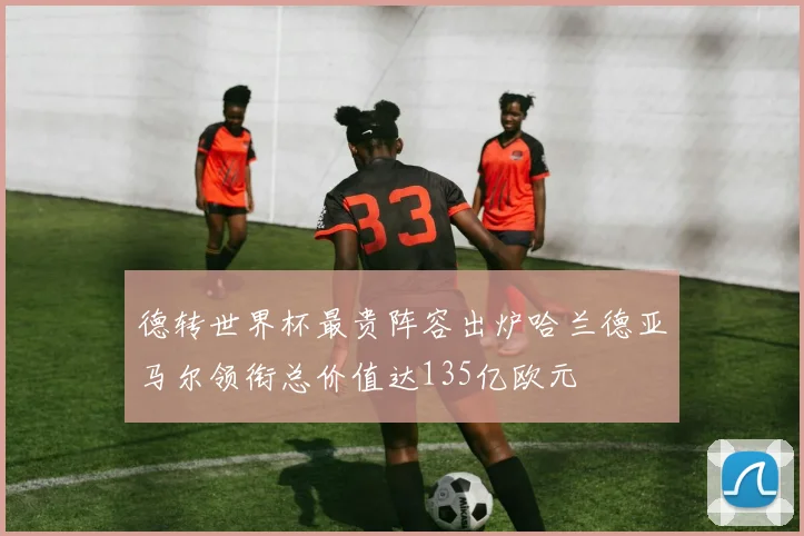 德转世界杯最贵阵容出炉哈兰德亚马尔领衔总价值达135亿欧元