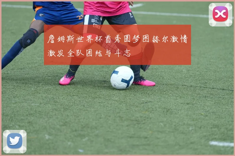 詹姆斯世界杯首秀圆梦图赫尔激情激发全队团结与斗志