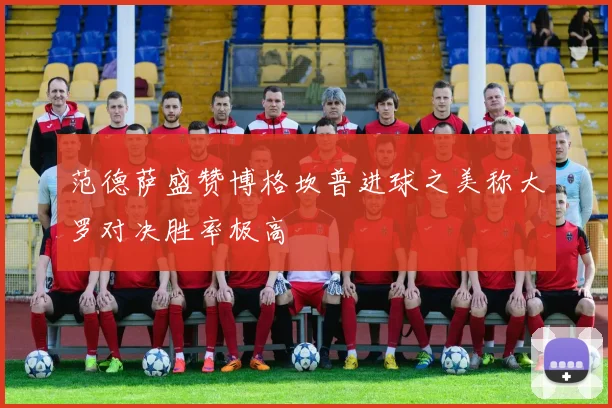 范德萨盛赞博格坎普进球之美称大罗对决胜率极高