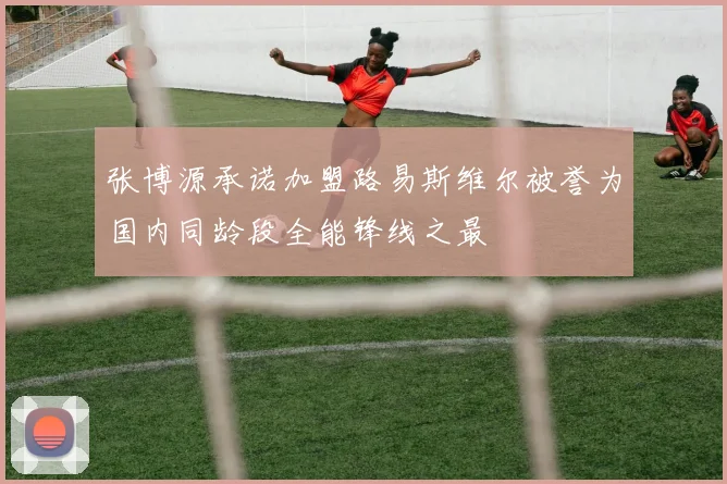 张博源承诺加盟路易斯维尔被誉为国内同龄段全能锋线之最