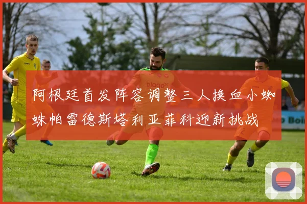 阿根廷首发阵容调整三人换血小蜘蛛帕雷德斯塔利亚菲科迎新挑战